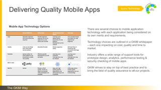 Delivering Quality Mobile Apps Quality Technology
There are several choices to mobile application
technology with each application being considered on
its own merits and requirements.
Technology choices are outlined in a GKIM whitepaper
– each one impacting on cost, quality and time to
market.
Industry offers a wide range of support tools for
prototype design, analytics, performance testing &
security checking of mobile apps.
GKIM strives to stay on top of best practice and to
bring the best of quality assurance to all our projects.
Mobile App Technology Options
The GKIM Way
 