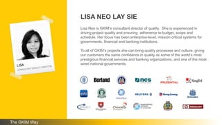 LISA NEO LAY SIE
Lisa Neo is GKIM’s consultant director of quality. She is experienced in
driving project quality and ensuring adherence to budget, scope and
schedule. Her focus has been enterprise-level, mission critical systems for
governments, financial and banking institutions.
To all of GKIM’s projects she can bring quality processes and culture, giving
our customers the same confidence in quality as some of the world’s most
prestigious financial services and banking organizations, and one of the most
wired national governments.
The GKIM Way
 