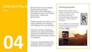As the world moves to digital,
startups bring creative
destruction and challenges,
including security, to the worlds
of business, media and
governance.
GKIM’s experience allows us to
cross pollinate new projects
with lessons from our portfolio.
We bring creative marketing
solutions, an agile approach to
product development and the
ability to assure quality, to all of
our projects.
These are demonstrated with
particular attention to relevant
examples from our portfolio.
Technology Expertise
A big international agency with
1000’s of developers on staff calls
us every month or so with
technology challenges – in
augmented reality, mobile device
capability or HTML5 software
challenges.
Such a call led us to providing the
key technology for the world's first
sunlight activated social media
message. VIDEO
04
CREDENTIALS
 