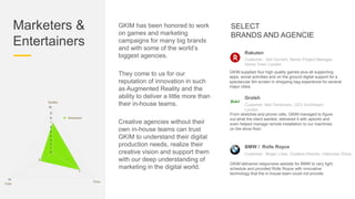 Marketers &
Entertainers
GKIM has been honored to work
on games and marketing
campaigns for many big brands
and with some of the world’s
biggest agencies.
They come to us for our
reputation of innovation in such
as Augmented Reality and the
ability to deliver a little more than
their in-house teams.
Creative agencies without their
own in-house teams can trust
GKIM to understand their digital
production needs, realize their
creative vision and support them
with our deep understanding of
marketing in the digital world.
SELECT
BRANDS AND AGENCIE
GKIM supplied four high quality games plus all supporting
apps, social activities and on the ground digital support for a
spectacular 6m screen in shopping bag experience for several
major cities.
Rakuten
Customer: Ash Durrant, Senior Project Manager,
Home Town London
From sketches and phone calls, GKIM managed to figure
out what the client wanted, delivered it with aplomb and
even helped manage remote installation to our machines
on the show floor.
Grolsh
Customer: Neil Dickenson, CEO ArcStream,
London
GKIM delivered responsive website for BMW to very tight
schedule and provided Rolls Royce with innovative
technology that the in-house team could not provide.
BMW / Rolls Royce
Customer: Birger Linke, Creative Director, Interzone China
 