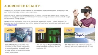 AUGMENTED REALITY
Thanks to such as Occulus Rift and Pokemon Go, Virtual Reality and Augmented Reality are enjoying a new
wave of interest amongst marketers and entrepreneurs.
GKIM has over ten years continuous experience in VR and AR. This has been seeded by our founder’s early
career in hit video games for Sony and Nintendo and the access to image processing patents eventually bought
out by Google for Google Goggles.
GKIM is regularly requested to advise on AR, VR and 360 degree video projects. A select few project are
presented here. If you have a great idea in AR or feel that AR could be the vehicle for your brand, get in touch
with ian@gkim.digital.
Virtual Reality Playback of 360 video
according to user control, independent
of recording timeline, allows the guest
to travel around the store in high photo
quality virtual reality.
VIDEO
This very popular Augmented Reality
game featured in exhibitions and bars
around the UK.
360 Video demo with enhanced computer
graphics and sound track produced for P&G.
VIDEO VIDEO
 