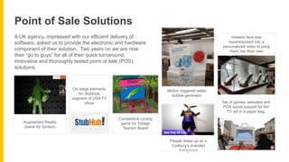 A UK agency, impressed with our efficient delivery of
software, asked us to provide the electronic and hardware
component of their solution. Two years on we are now
their “go to guys” for all of their quick turnaround,
innovative and thoroughly tested point of sale (POS)
solutions.
Point of Sale Solutions
Augmented Reality
Game for Grolsch
On stage elements
for StubHub
segment of USA TV
show
Competitive cycling
game for Tobago
Tourism Board
Motion triggered water
bubble generator
People dress up as a
Cadbury’s branded
Kangaroo!
Viewers face was
superimposed into a
personalized video to bring
them into their own
horror story.
Set of games, websites and
POS social support for 6m
TV set in a paper bag.
 