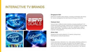 INTERACTIVE TV BRANDS
Delivered complete voting solution, including coordinating with telcos
for volume management and with Earnst & Young on the audit.
Various roles in different series including arranging significant % of
overall sponsorship package, delivering and managing IVRS and SMS
voting, supporting PR activities on the vote, appearing on stage to
deliver the envelope, appointing auditor, being the auditor and live
onscreen voting graphics.
Asian Idol
Designing and auditing algorithm to balance voting across
heterogeneous national populations.
Goals
A fully automated, interactive, live, video jukebox allowing audience to
vote for and see the top saves and goals from the weeks’ action.
This was the first time ESPN had allowed a third party to install their
computers into the studio and take over the airwaves in this fashion.
Singapore Idol
Vietnam Idol
 