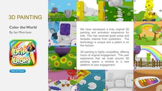 We have developed a truly original 3D
painting and animation experience for
kids. This has received great press and
fantastic interest from publishers. The
technology is unique and a patent is on
the horizon.
3D painting is highly compelling, offering
hours of original engagement. The user
experience that we build around 3D
painting opens a window to a new
platform of user engagement.
3D PAINTING
 