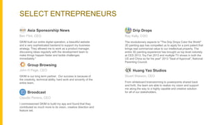 SELECT ENTREPRENEURS
The revolutionary aspects to "The Drip Drops Color the World"
3D painting app has compelled us to apply for a joint patent that
brings real commercial value to our intellectual property. The
entire 3D painting experience has brought us top level notoriety
at CES 2013, Toy Fair 2013 and multiple TV shows in both the
US and China so far his year" 2013 "Seal of Approval”, National
Parenting Council.
Drip Drops
Ray Kelly, COO
GKIM built our entire digital operation, a beautiful website
and a very sophisticated backend to support my business
strategy. They allowed me to work as a product manager,
discussing ideas regularly with the development team to
make things happen faster and tackle challenges
immediately."
Asia Sponsorship News
Ben Flint, CEO
I commissioned GKIM to build my app and found that they
contributed so much more to its vision, creative direction and
feature set.
Broodcast
Claudio Periera, CEO
GKIM is our long term partner. Our success is because of
the creativity, technical ability, hard work and sincerity of the
entire team.
Group Browsing
John H Page, CEO
From whiteboard brainstorming to powerpoints shared back
and forth, the team are able to realize my vision and support
me along the way to a highly capable and creative solution
for all of our stakeholders.
Huang Yao Studios
Stuart Wasson, CEO
 