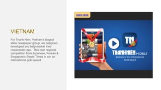 VIETNAM
For Thanh Nien, Vietnam’s largest
state newspaper group, we designed,
developed and help market their
newsreader app. This beat regional
competition from Japanese, Korean &
Singapore’s Straits Times to win an
international gold award.
VIDEO HERE
 