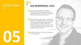 GKIM TEAM IAN MORRISON, CEO
Ian is a serial entrepreneur, the lead
developer behind several award winning
digital solutions and is known for his passion
for innovative software experiences.
Ian authored the world famous racing game
OutRun in his early 20’s then moved to USA
to set up a game development company in
Los Angeles at 25. After his MBA Ian
started an exciting and varied career as CIO
to various digital and new media production
companies across SE Asia.
Ian takes an active role as Lead Consultant
in all our projects.
05
 
