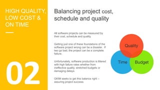 02
HIGH QUALITY,
LOW COST &
ON TIME
Balancing project cost,
schedule and quality
All software projects can be measured by
their cost, schedule and quality.
Getting just one of these foundations of the
software project wrong can be a disaster. If
two go bad, the project can be a complete
failure.
Unfortunately, software production is littered
with high failure rates whether from
ineffective quality, stretched budgets or
damaging delays.
GKIM seeks to get this balance right –
assuring project success.
 
