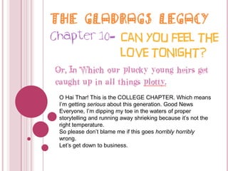 The Gladrags Legacy Chapter 10- Can you feel the love tonight? Or, In Which our plucky young heirs get caught up in all things plotty. O HaiThar! This is the COLLEGE CHAPTER. Which means I’m getting serious about this generation. Good News Everyone, I’m dipping my toe in the waters of proper storytelling and running away shrieking because it’s not the right temperature.  So please don’t blame me if this goes horribly horriblywrong. Let’s get down to business. 