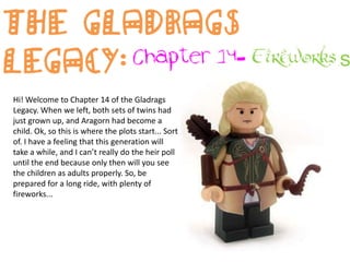 The Gladrags Legacy: Chapter 14- Fireworks Hi! Welcome to Chapter 14 of the Gladrags Legacy. When we left, both sets of twins had just grown up, and Aragorn had become a child. Ok, so this is where the plots start... Sort of. I have a feeling that this generation will take a while, and I can’t really do the heir poll until the end because only then will you see the children as adults properly. So, be prepared for a long ride, with plenty of fireworks... 
