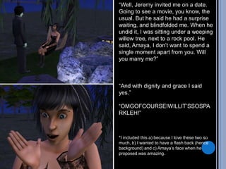 “Well, Jeremy invited me on a date. Going to see a movie, you know, the usual. But he said he had a surprise waiting, and blindfolded me. When he undid it, I was sitting under a weeping willow tree, next to a rock pool. He said, Amaya, I don’t want to spend a single moment apart from you. Will you marry me?”“And with dignity and grace I said yes.”“OMGOFCOURSEIWILLIT’SSOSPARKLEH!”*I included this a) because I love these two so much, b) I wanted to have a flash back (hence background) and c) Amaya’s face when he proposed was amazing.