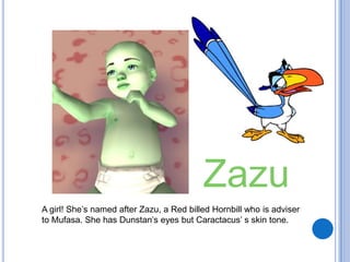 ZazuA girl! She’s named after Zazu, a Red billed Hornbill who is adviser to Mufasa. She has Dunstan’s eyes but Caractacus’ s skin tone.