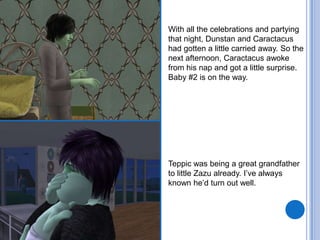 With all the celebrations and partying that night, Dunstan and Caractacus had gotten a little carried away. So the next afternoon, Caractacus awoke from his nap and got a little surprise. Baby #2 is on the way.Teppic was being a great grandfather to little Zazu already. I’ve always known he’d turn out well.
