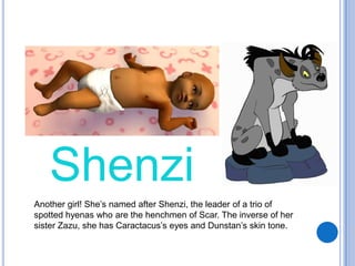 ShenziAnother girl! She’s named after Shenzi, the leader of a trio of spotted hyenas who are the henchmen of Scar. The inverse of her sister Zazu, she has Caractacus’s eyes and Dunstan’s skin tone.