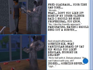 FRED GLADRAGS... YOUR TIME HAS COME...“Ah nuts...”WHAT... DON’T YOU LIKE IT? SOME OF MY OTHER CLIENTS SAID I SHOULD BE MORE PROFESIONAL, YOU KNOW.“No, I like the friendly approach.”FASCINATING. MAYBE I SHOULD SEND OUT A SURVEY...And straight afterwards...QUESTION SIX. WHAT PARTICULAR BRAND OF CAT NIP WOULD YOU LIKE? REGULAR, ECONOMY OR DELUXE?“Ah to hell with it, Deluxe please. You can’t take it with you, eh?INDEED... QUESTION SEVEN...“Ugh...”