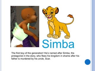 SimbaThe first boy of the generation! He’s named after Simba, the protagonist in the story, who flees his kingdom in shame after his father is murdered by his uncle, Scar.