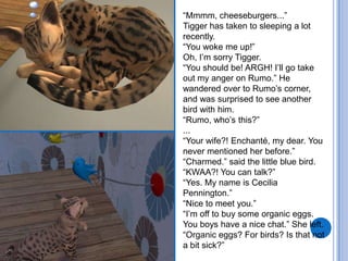 “Mmmm, cheeseburgers...”Tigger has taken to sleeping a lot recently.“You woke me up!” Oh, I’m sorry Tigger. “You should be! ARGH! I’ll go take out my anger on Rumo.”He wandered over to Rumo’s corner, and was surprised to see another bird with him.“Rumo, who’s this?”...“Your wife?! Enchanté, my dear. You never mentioned her before.”“Charmed.” said the little blue bird.“KWAA?! You can talk?”“Yes. My name is Cecilia Pennington.”“Nice to meet you.”“I’m off to buy some organic eggs. You boys have a nice chat.” She left. “Organic eggs? For birds? Is that not a bit sick?”