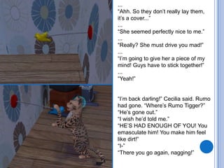 ...“Ahh. So they don’t really lay them, it’s a cover...”...“She seemed perfectly nice to me.”...“Really? She must drive you mad!”...“I’m going to give her a piece of my mind! Guys have to stick together!”...“Yeah!”“I’m back darling!” Cecilia said. Rumo had gone. “Where’s Rumo Tigger?”“He’s gone out.”“I wish he’d told me.”“HE’S HAD ENOUGH OF YOU! You emasculate him! You make him feel like dirt!”“I-”“There you go again, nagging!”