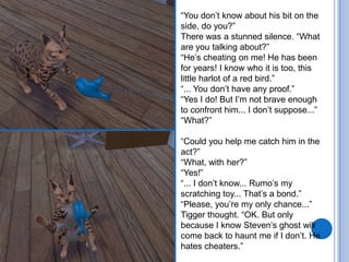 “You don’t know about his bit on the side, do you?”There was a stunned silence. “What are you talking about?”“He’s cheating on me! He has been for years! I know who it is too, this little harlot of a red bird.”“... You don’t have any proof.”“Yes I do! But I’m not brave enough to confront him... I don’t suppose...”“What?”“Could you help me catch him in the act?”“What, with her?”“Yes!”“... I don’t know... Rumo’s my scratching toy... That’s a bond.”“Please, you’re my only chance...”Tigger thought. “OK. But only because I know Steven’s ghost will come back to haunt me if I don’t. He hates cheaters.”