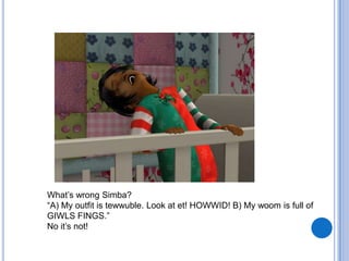 What’s wrong Simba?“A) My outfit is tewwuble. Look at et! HOWWID! B) My woom is full of GIWLS FINGS.”No it’s not!