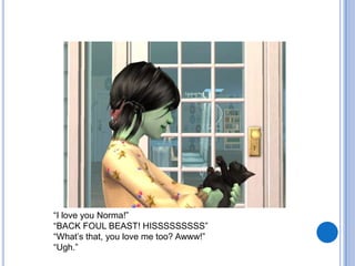“I love you Norma!” “BACK FOUL BEAST! HISSSSSSSSS”“What’s that, you love me too? Awww!”“Ugh.”