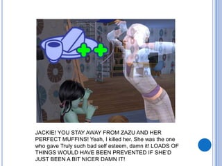 JACKIE! YOU STAY AWAY FROM ZAZU AND HER PERFECT MUFFINS! Yeah, I killed her. She was the one who gave Truly such bad self esteem, damn it! LOADS OF THINGS WOULD HAVE BEEN PREVENTED IF SHE’D JUST BEEN A BIT NICER DAMN IT!