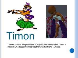 TimonThe last child of this generation is a girl! She’s named after Timon, a meerkat who takes in Simba together with his friend Pumbaa.