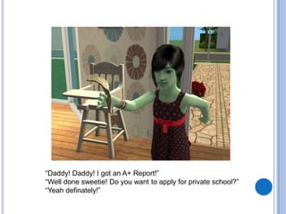 “Daddy! Daddy! I got an A+ Report!”“Well done sweetie! Do you want to apply for private school?”“Yeah definately!”