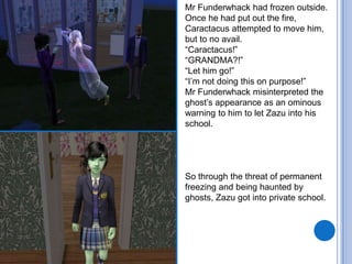 Mr Funderwhack had frozen outside. Once he had put out the fire, Caractacus attempted to move him, but to no avail. “Caractacus!”“GRANDMA?!”“Let him go!”“I’m not doing this on purpose!”Mr Funderwhackmisinterpreted the ghost’s appearance as an ominous warning to him to let Zazu into his school. So through the threat of permanent freezing and being haunted by ghosts, Zazu got into private school. 