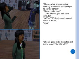 “Shenzi, what are you doing wearing a uniform? You don’t go to private school.”“Shenzi looks cute!”“... Yes Shenzi, you look very cute, but-”“YAYYYY!!!” She jumped up and down in the air.*sigh*“Shenzi going to be the cutest girl in the world! YAY YAYYAY!”