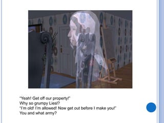 “Yeah! Get off our property!” Why so grumpy Liesl?“I’m old! I’m allowed! Now get out before I make you!”You and what army?