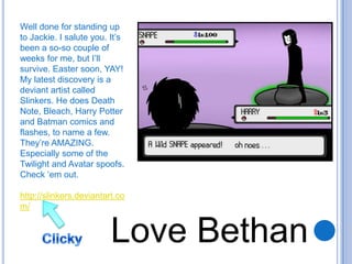 Well done for standing up to Jackie. I salute you. It’s been a so-so couple of weeks for me, but I’ll survive. Easter soon, YAY!My latest discovery is a deviant artist called Slinkers. He does Death Note, Bleach, Harry Potter and Batman comics and flashes, to name a few. They’re AMAZING. Especially some of the Twilight and Avatar spoofs. Check ‘em out.http://slinkers.deviantart.com/Love BethanClicky