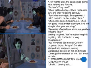 A few nights later, the couple had dinner with Jeremy and Amaya. “So how’s Truly now?”“She’s getting better... She’s met a nice guy, and they’re getting serious.”“Fancy her moving to Strangetown. I didn’t think it’d be her sort of place.”“She needs something different. She’s not going to get better overnight. She left straight after your wedding.”“Speaking of weddings, when are you two tying the knot?”Jeremy laughed. “We’re not rushing into anything. We don’t mind a long engagement.”“You never did tell me how Jeremy proposed to you Amaya-” Dunstan stopped mid sentence, seeing Caractacus gesture at him and mouth “Don’t get her started!” at him. But it was too late.“ITWASSOMAGICAL!” She cried! “LIKEAFAIRYTALE!”“Uh oh...” Jeremy said.