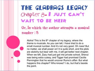 The Gladrags Legacy Chapter 8- I just can’t wait to be heir Or, In which the author attempts a musical number : S Aloha! This is the 8th chapter of my legacy, where the theme is musicals. As you can tell, I have tried to do a small musical number. And it’s not very good. Oh noes! But no matter, we shall power on! It is quite short, and the plots are sketchy but bear with me, it will get better next chapter. When we left, Zazu had just got into private school, Shenzi was being extra cutesy, and Tigger had promised Cecilia Pennington that he would uncover Rumo’s affair. But what happens this chapter? Who knows? I do, but that’s beside the point. 