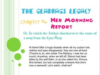 The Gladrags Legacy Her Morning Report Chapter 9- Or, In which the Author shoehorns in the name of a song from the Lion King Hi there! After a huge disaster when all my custom hair, clothes and eyes disappeared, they are now all back (Thanks to Jo, who writes The Mobacy- I owe her so much). Anywhoo, when we left off, Shenzi had been bitten by the wolf Balin, or as she called him, Kimura. She fainted, but was completely unaware that she’s now a werewolf. Let’s watch, shall we? 