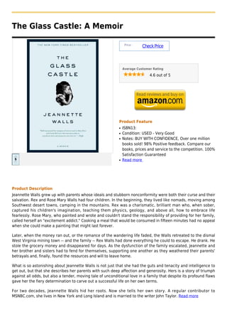 The Glass Castle: A Memoir

                                                                 Price :
                                                                           Check Price



                                                                Average Customer Rating

                                                                               4.6 out of 5




                                                            Product Feature
                                                            q   ISBN13:
                                                            q   Condition: USED - Very Good
                                                            q   Notes: BUY WITH CONFIDENCE, Over one million
                                                                books sold! 98% Positive feedback. Compare our
                                                                books, prices and service to the competition. 100%
                                                                Satisfaction Guaranteed
                                                            q   Read more




Product Description
Jeannette Walls grew up with parents whose ideals and stubborn nonconformity were both their curse and their
salvation. Rex and Rose Mary Walls had four children. In the beginning, they lived like nomads, moving among
Southwest desert towns, camping in the mountains. Rex was a charismatic, brilliant man who, when sober,
captured his children's imagination, teaching them physics, geology, and above all, how to embrace life
fearlessly. Rose Mary, who painted and wrote and couldn't stand the responsibility of providing for her family,
called herself an "excitement addict." Cooking a meal that would be consumed in fifteen minutes had no appeal
when she could make a painting that might last forever.

Later, when the money ran out, or the romance of the wandering life faded, the Walls retreated to the dismal
West Virginia mining town -- and the family -- Rex Walls had done everything he could to escape. He drank. He
stole the grocery money and disappeared for days. As the dysfunction of the family escalated, Jeannette and
her brother and sisters had to fend for themselves, supporting one another as they weathered their parents'
betrayals and, finally, found the resources and will to leave home.

What is so astonishing about Jeannette Walls is not just that she had the guts and tenacity and intelligence to
get out, but that she describes her parents with such deep affection and generosity. Hers is a story of triumph
against all odds, but also a tender, moving tale of unconditional love in a family that despite its profound flaws
gave her the fiery determination to carve out a successful life on her own terms.

For two decades, Jeannette Walls hid her roots. Now she tells her own story. A regular contributor to
MSNBC.com, she lives in New York and Long Island and is married to the writer John Taylor. Read more
 