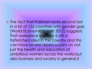  The fact that Pakistan ranks second last
in a list of 135 countries with gender gap
(World Economic Forum 2012) suggests
that workplace equality is still a
farfetched idea in the country and this
can have severe repercussions on not
just the health and education of
ambitious women across the world but
also business and society in general.!!
 