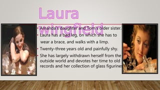 • Amanda's daughter and Tom's older sister.
• Laura has a bad leg, on which she has to
wear a brace, and walks with a limp.
• Twenty-three years old and painfully shy.
• She has largely withdrawn herself from the
outside world and devotes her time to old
records and her collection of glass figurines.
 