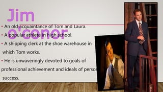 • An old acquaintance of Tom and Laura.
• A popular athlete in high school.
• A shipping clerk at the shoe warehouse in
which Tom works.
• He is unwaveringly devoted to goals of
professional achievement and ideals of personal
success.
 