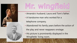 • Amanda's husband, Laura and Tom's father.
• A handsome man who worked for a
telephone company.
• Abandoned his family years before the action of
the play and never reappears onstage.
• His picture is prominently displayed in the
Wingfields' living room.
 
