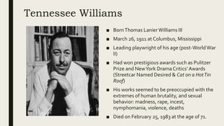 Tennessee Williams
■ BornThomas LanierWilliams III
■ March 26, 1911 at Columbus, Mississippi
■ Leading playwright of his age (post-WorldWar
II)
■ Had won prestigious awards such as Pulitzer
Prize and NewYork DramaCritics’ Awards
(Streetcar Named Desired & Cat on a HotTin
Roof)
■ His works seemed to be preoccupied with the
extremes of human brutality, and sexual
behavior: madness, rape, incest,
nymphomania, violence, deaths
■ Died on February 25, 1983 at the age of 71.
 