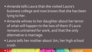 • Amanda tells Laura that she visited Laura’s
business college and now knows that she has been
lying to her.
• Amanda whines to her daughter about her terror
of what will happen to the two of them if Laura
remains untrained for work, and that the only
alternative is marriage.
• Laura tells her mother about Jim, her high school
crush.
• Laura says marriage will not be possible because
 