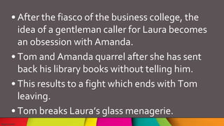 • After the fiasco of the business college, the
idea of a gentleman caller for Laura becomes
an obsession with Amanda.
• Tom and Amanda quarrel after she has sent
back his library books without telling him.
• This results to a fight which ends with Tom
leaving.
• Tom breaks Laura’s glass menagerie.
 