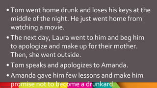 • Tom went home drunk and loses his keys at the
middle of the night. He just went home from
watching a movie.
• The next day, Laura went to him and beg him
to apologize and make up for their mother.
Then, she went outside.
• Tom speaks and apologizes to Amanda.
• Amanda gave him few lessons and make him
promise not to become a drunkard.
 