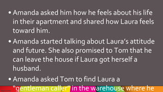 • Amanda asked him how he feels about his life
in their apartment and shared how Laura feels
toward him.
• Amanda started talking about Laura’s attitude
and future. She also promised to Tom that he
can leave the house if Laura got herself a
husband.
• Amanda asked Tom to find Laura a
“gentleman caller” in the warehouse where he
 