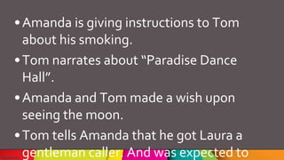 •Amanda is giving instructions to Tom
about his smoking.
•Tom narrates about “Paradise Dance
Hall”.
•Amanda and Tom made a wish upon
seeing the moon.
•Tom tells Amanda that he got Laura a
gentleman caller. And was expected to
 
