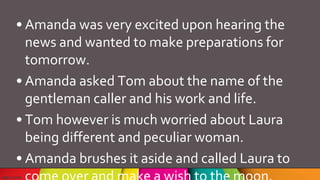 • Amanda was very excited upon hearing the
news and wanted to make preparations for
tomorrow.
• Amanda asked Tom about the name of the
gentleman caller and his work and life.
• Tom however is much worried about Laura
being different and peculiar woman.
• Amanda brushes it aside and called Laura to
 
