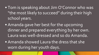 • Tom is speaking about Jim O’Connor who was
“the most likely to succeed” during their high
school years.
• Amanda gave her best for the upcoming
dinner and prepared everything by her own.
Laura was well-dressed and so do Amanda.
• Amanda showed Laura the dress that she
worn during her youth days.
 
