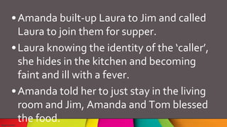 •Amanda built-up Laura to Jim and called
Laura to join them for supper.
•Laura knowing the identity of the ‘caller’,
she hides in the kitchen and becoming
faint and ill with a fever.
•Amanda told her to just stay in the living
room and Jim, Amanda and Tom blessed
the food.
 