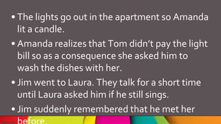 • The lights go out in the apartment so Amanda
lit a candle.
• Amanda realizes that Tom didn’t pay the light
bill so as a consequence she asked him to
wash the dishes with her.
• Jim went to Laura. They talk for a short time
until Laura asked him if he still sings.
• Jim suddenly remembered that he met her
 